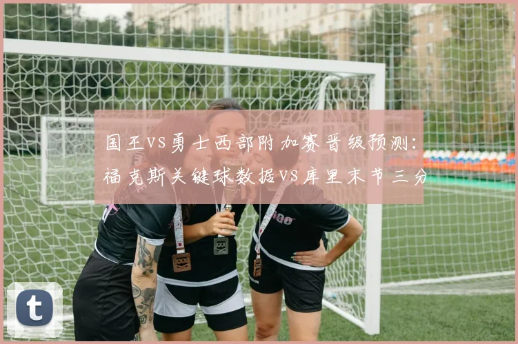 国王vs勇士西部附加赛晋级预测：福克斯关键球数据vs库里末节三分命中率