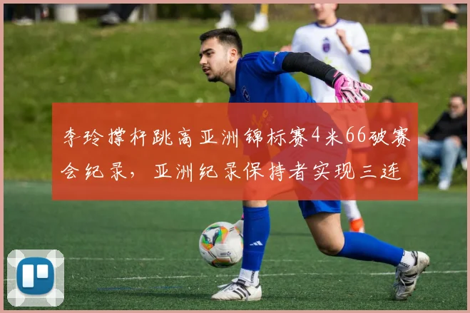 李玲撑杆跳高亚洲锦标赛4米66破赛会纪录，亚洲纪录保持者实现三连冠