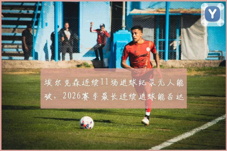 埃尔克森连续11场进球纪录无人能破,2026赛季最长连续进球能否达到12场?