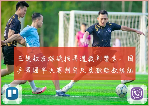 王楚钦发球遮挡再遭裁判警告，国乒男团半决赛判罚尺度激怒教练组