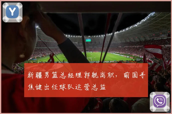 新疆男篮总经理郭舰离职，前国手焦健出任球队运营总监