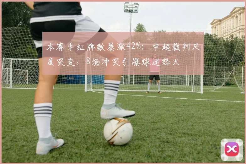 本赛季红牌数暴涨42%：中超裁判尺度突变，8场冲突引爆球迷怒火