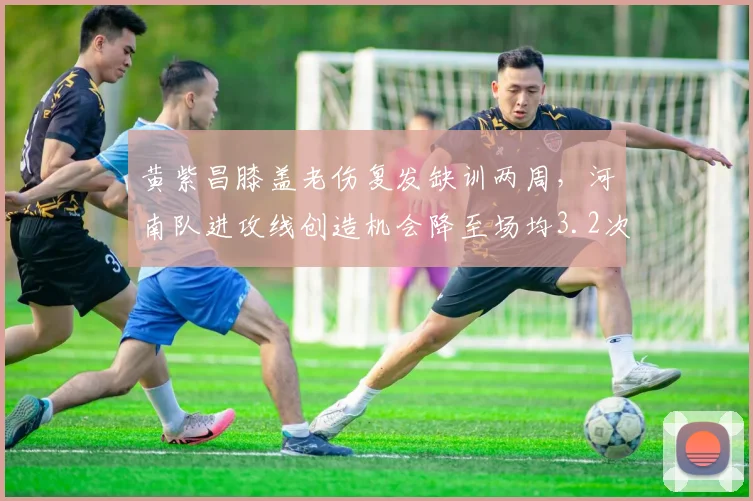 黄紫昌膝盖老伤复发缺训两周,河南队进攻线创造机会降至场均3.2次